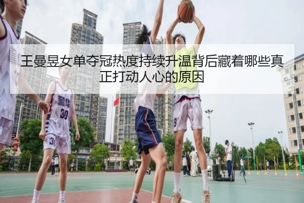 王曼昱女单夺冠热度持续升温背后藏着哪些真正打动人心的原因