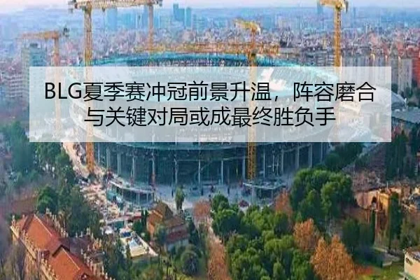 BLG夏季赛冲冠前景升温，阵容磨合与关键对局或成最终胜负手 - kaiyun